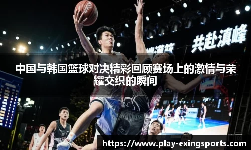 中国与韩国篮球对决精彩回顾赛场上的激情与荣耀交织的瞬间